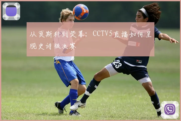 从莫斯科到荧幕:CCTV5直播如何呈现史诗级决赛