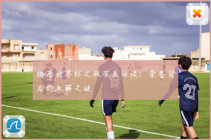 梅西世界杯之旅深度访谈:荣誉背后的未解之谜
