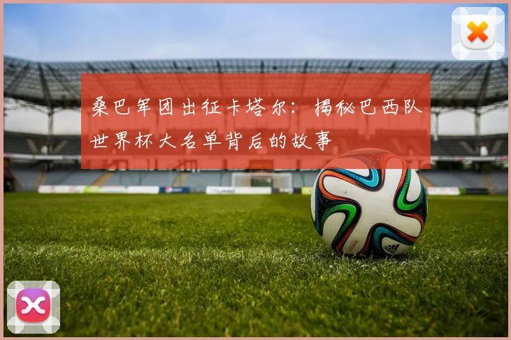 桑巴军团出征卡塔尔：揭秘巴西队世界杯大名单背后的故事
