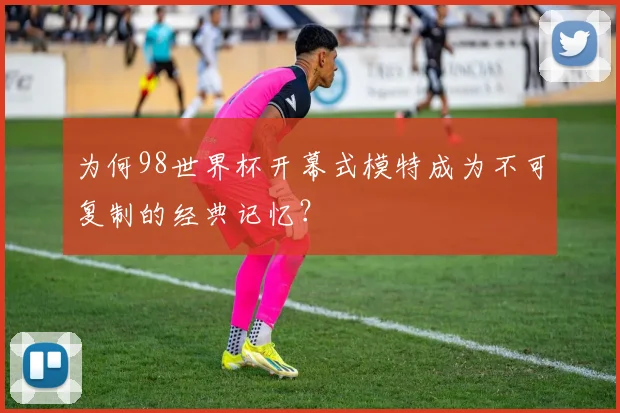 为何98世界杯开幕式模特成为不可复制的经典记忆?