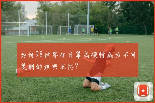 为何98世界杯开幕式模特成为不可复制的经典记忆?