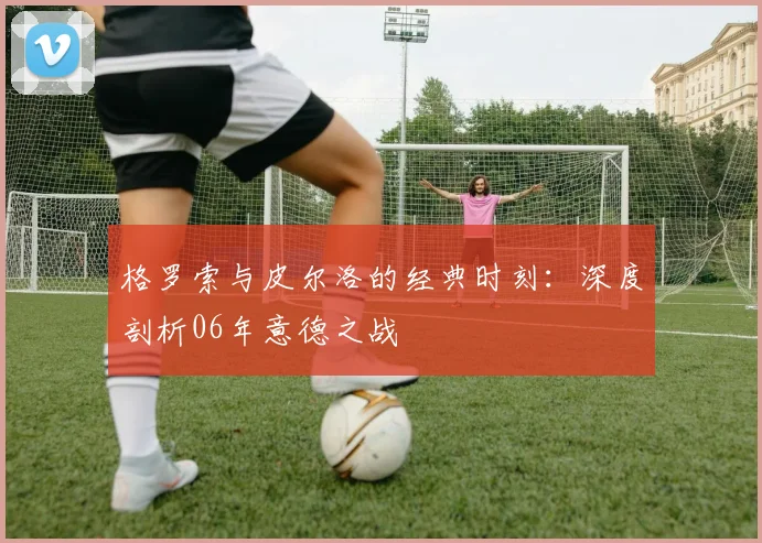 格罗索与皮尔洛的经典时刻：深度剖析06年意德之战