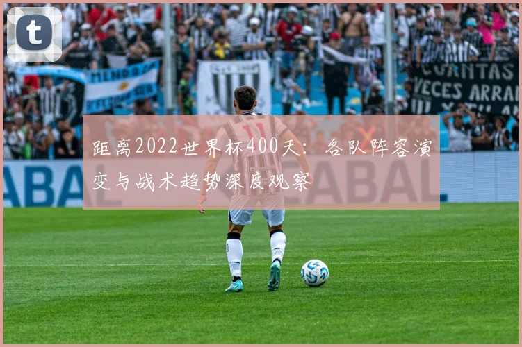 距离2022世界杯400天：各队阵容演变与战术趋势深度观察