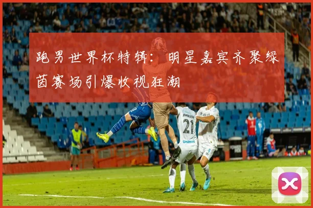 跑男世界杯特辑：明星嘉宾齐聚绿茵赛场引爆收视狂潮