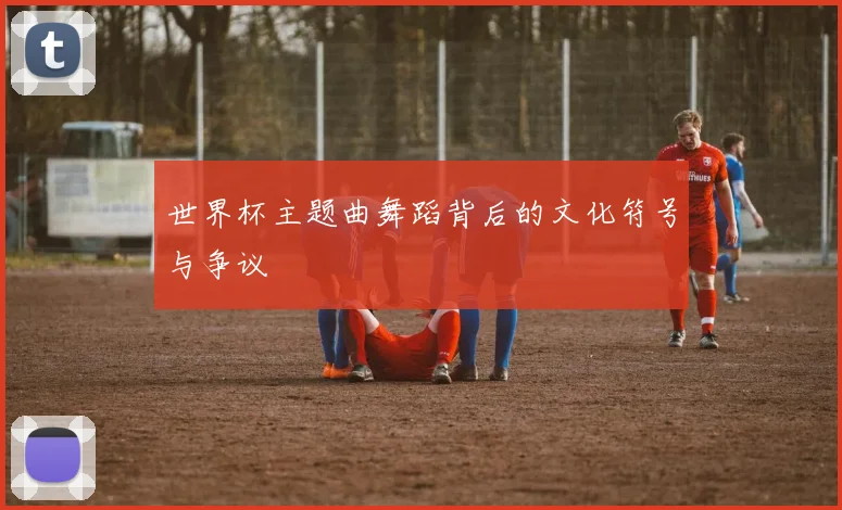世界杯主题曲舞蹈背后的文化符号与争议