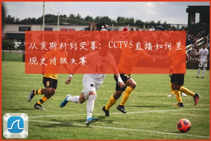 从莫斯科到荧幕:CCTV5直播如何呈现史诗级决赛