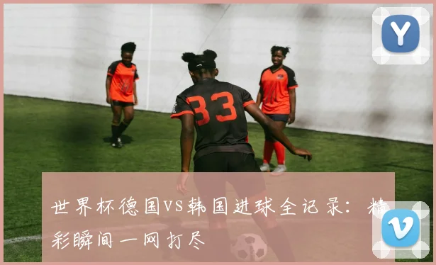 世界杯德国vs韩国进球全记录:精彩瞬间一网打尽