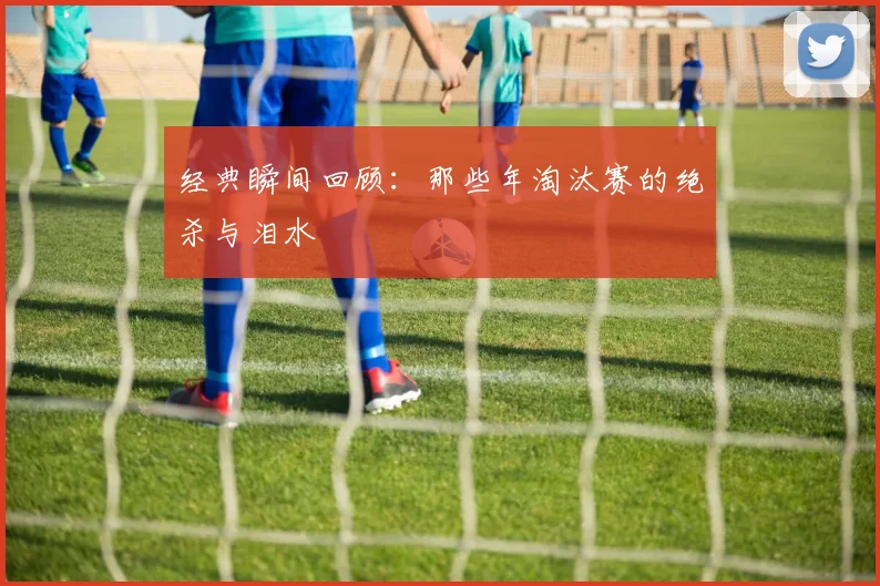 经典瞬间回顾:那些年淘汰赛的绝杀与泪水
