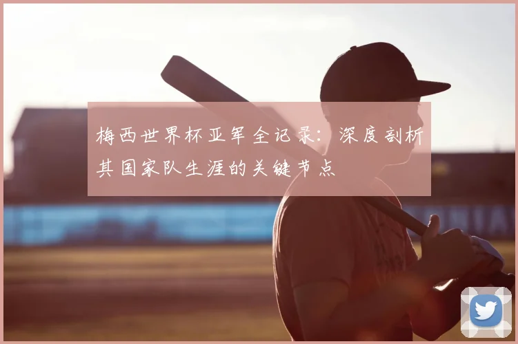 梅西世界杯亚军全记录：深度剖析其国家队生涯的关键节点