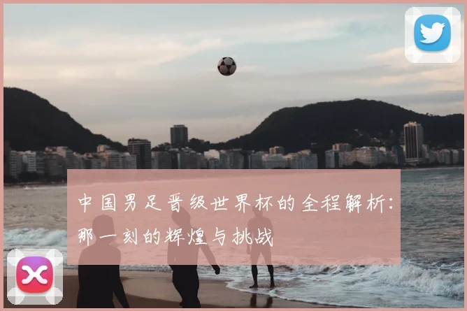 中国男足晋级世界杯的全程解析：那一刻的辉煌与挑战