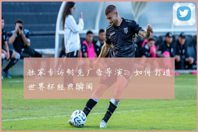 独家专访耐克广告导演:如何打造世界杯经典瞬间