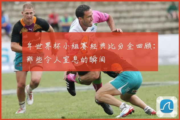 年世界杯小组赛经典比分全回顾:那些令人窒息的瞬间