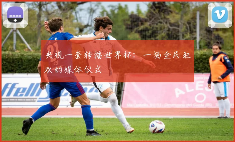 央视一套转播世界杯：一场全民狂欢的媒体仪式