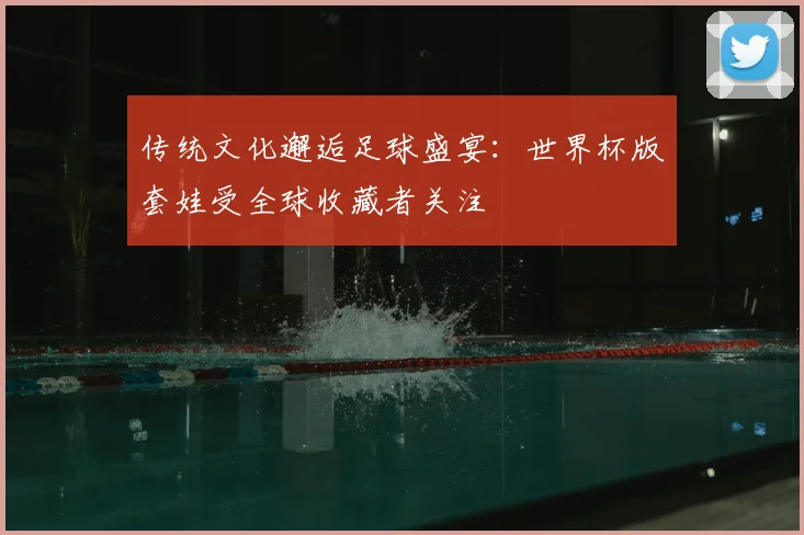 传统文化邂逅足球盛宴:世界杯版套娃受全球收藏者关注