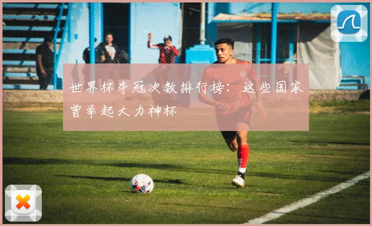 世界杯夺冠次数排行榜：这些国家曾举起大力神杯