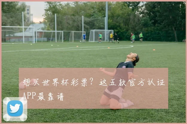 想买世界杯彩票？这五款官方认证APP最靠谱